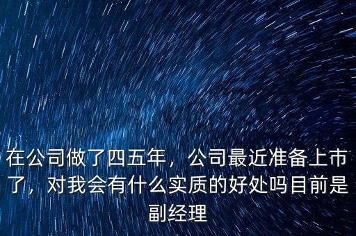 在公司做了四五年，公司最近準(zhǔn)備上市了，對(duì)我會(huì)有什么實(shí)質(zhì)的好處嗎目前是副經(jīng)理