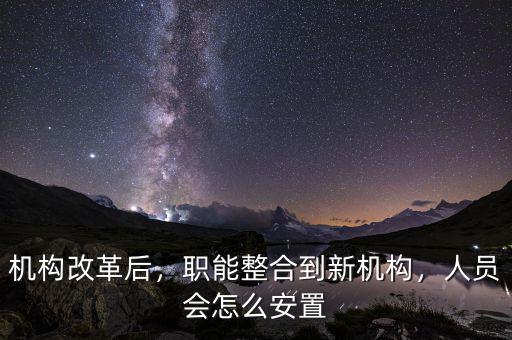 機構(gòu)改革后，職能整合到新機構(gòu)，人員會怎么安置