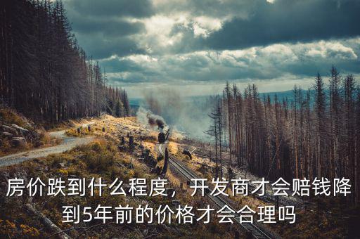 房?jī)r(jià)跌到什么程度，開發(fā)商才會(huì)賠錢降到5年前的價(jià)格才會(huì)合理嗎