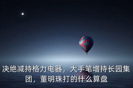 決絕減持格力電器，大手筆增持長園集團，董明珠打的什么算盤