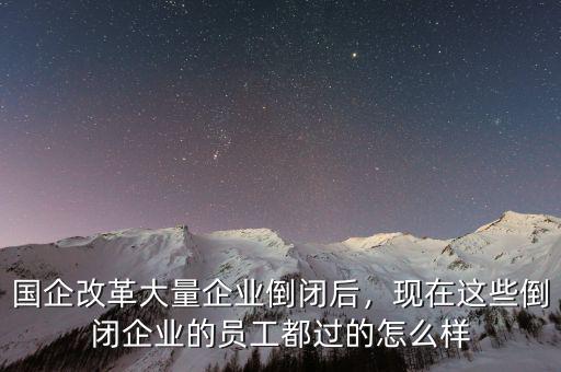 國企改革大量企業(yè)倒閉后，現(xiàn)在這些倒閉企業(yè)的員工都過的怎么樣