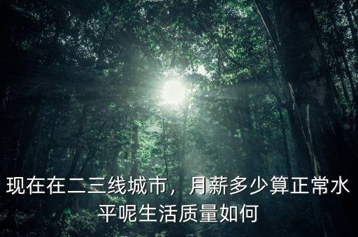 現(xiàn)在在二三線城市，月薪多少算正常水平呢生活質(zhì)量如何