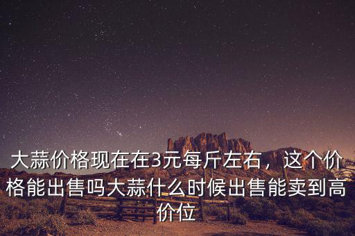 大蒜價格現(xiàn)在在3元每斤左右，這個價格能出售嗎大蒜什么時候出售能賣到高價位