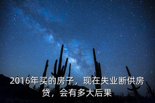 2016年買(mǎi)的房子，現(xiàn)在失業(yè)斷供房貸，會(huì)有多大后果