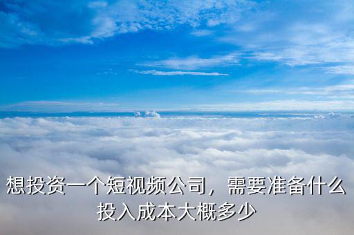 想投資一個短視頻公司，需要準備什么投入成本大概多少