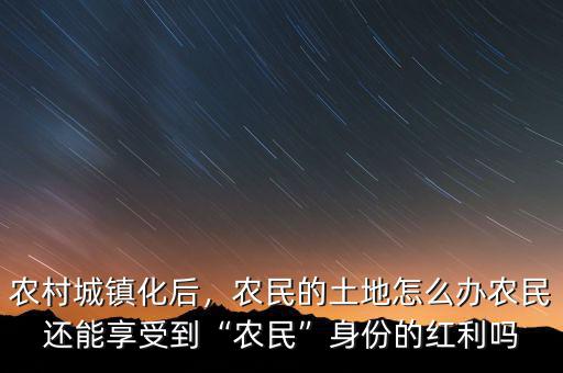 農(nóng)村城鎮(zhèn)化后，農(nóng)民的土地怎么辦農(nóng)民還能享受到“農(nóng)民”身份的紅利嗎