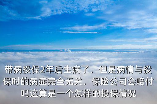 帶病投保2年后生病了，但是病情與投保時(shí)的病癥完全無關(guān)，保險(xiǎn)公司會(huì)賠付嗎這算是一個(gè)怎樣的投保情況