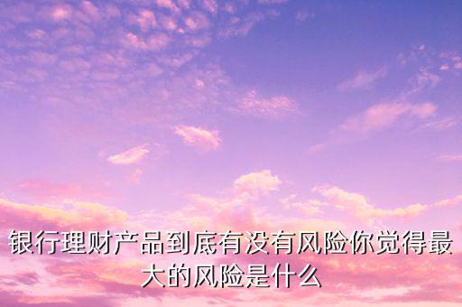 銀行理財產(chǎn)品到底有沒有風(fēng)險你覺得最大的風(fēng)險是什么