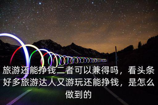 旅游還能掙錢二者可以兼得嗎，看頭條好多旅游達(dá)人又游玩還能掙錢，是怎么做到的