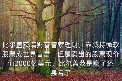 比爾蓋茨請(qǐng)財(cái)富管家理財(cái)，靠減持微軟股票成世界首富，但是賣出的股票現(xiàn)價(jià)值2000億美元，比爾蓋茨是賺了還是虧了