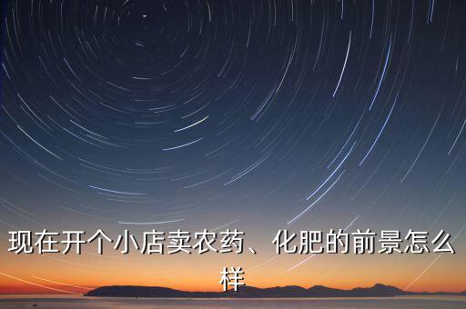 現(xiàn)在開個小店賣農藥、化肥的前景怎么樣