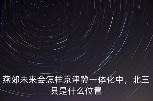 燕郊未來(lái)會(huì)怎樣京津冀一體化中，北三縣是什么位置