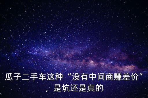 瓜子二手車(chē)這種“沒(méi)有中間商賺差價(jià)”，是坑還是真的
