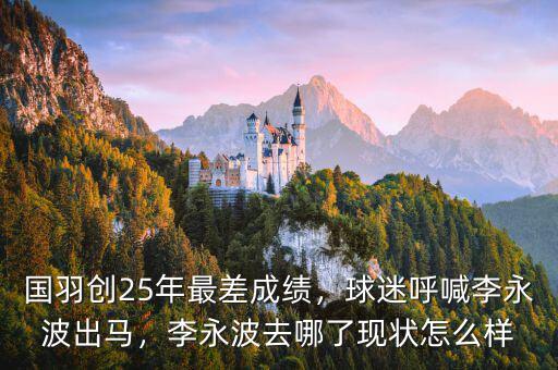 國羽創(chuàng)25年最差成績，球迷呼喊李永波出馬，李永波去哪了現(xiàn)狀怎么樣