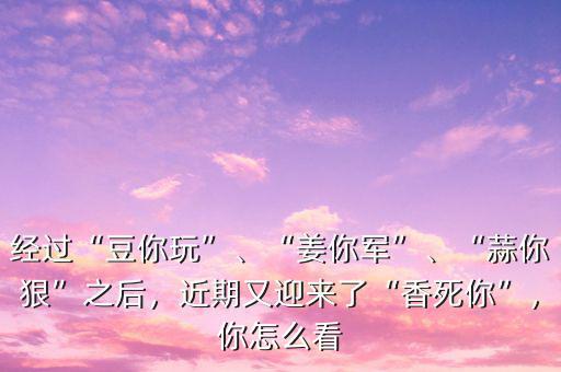 經(jīng)過(guò)“豆你玩”、“姜你軍”、“蒜你狠”之后，近期又迎來(lái)了“香死你”，你怎么看