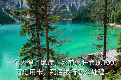 一個(gè)人得了絕癥，死前瘋狂套現(xiàn)100萬(wàn)信用卡，死后銀行怎么處理