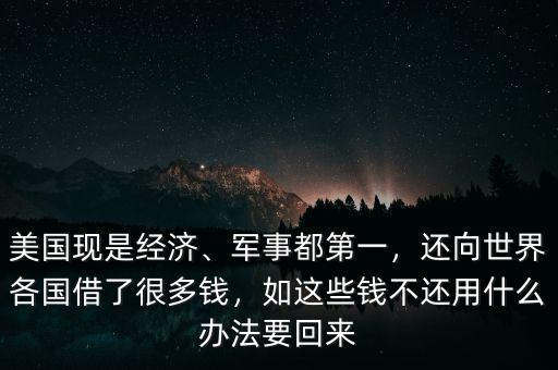 美國現(xiàn)是經(jīng)濟(jì)、軍事都第一，還向世界各國借了很多錢，如這些錢不還用什么辦法要回來