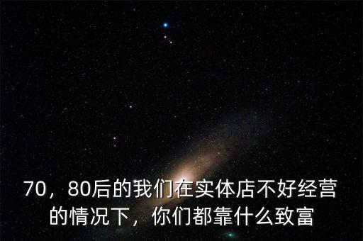 70，80后的我們在實體店不好經(jīng)營的情況下，你們都靠什么致富