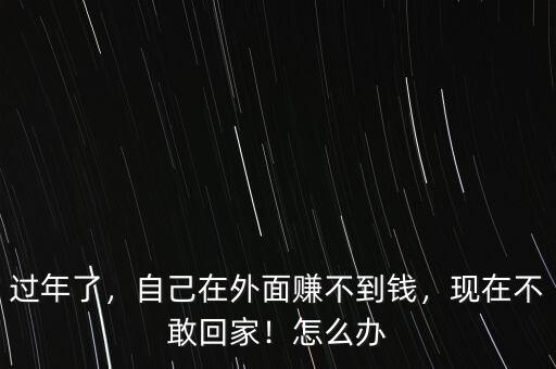 過年了，自己在外面賺不到錢，現(xiàn)在不敢回家！怎么辦