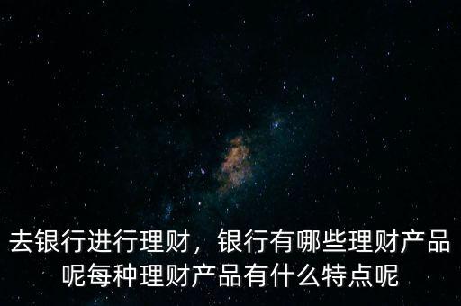 去銀行進(jìn)行理財，銀行有哪些理財產(chǎn)品呢每種理財產(chǎn)品有什么特點(diǎn)呢