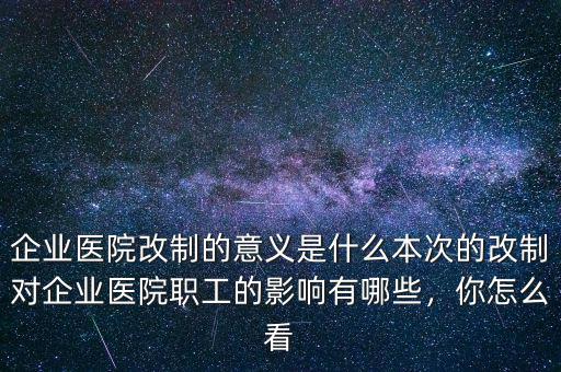 企業(yè)醫(yī)院改制的意義是什么本次的改制對企業(yè)醫(yī)院職工的影響有哪些，你怎么看