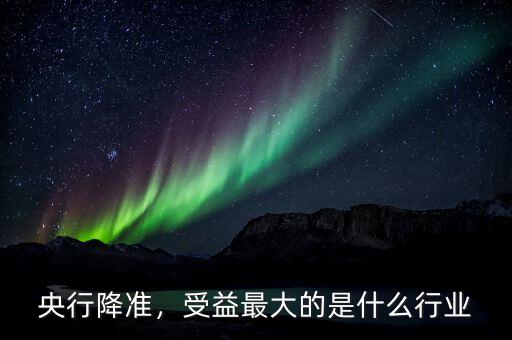 央行降準，受益最大的是什么行業(yè)