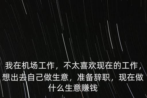 我在機(jī)場(chǎng)工作，不太喜歡現(xiàn)在的工作，想出去自己做生意，準(zhǔn)備辭職，現(xiàn)在做什么生意賺錢