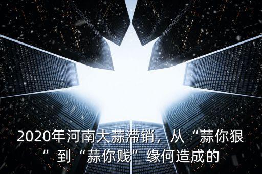 2020年河南大蒜滯銷，從“蒜你狠”到“蒜你賤”緣何造成的