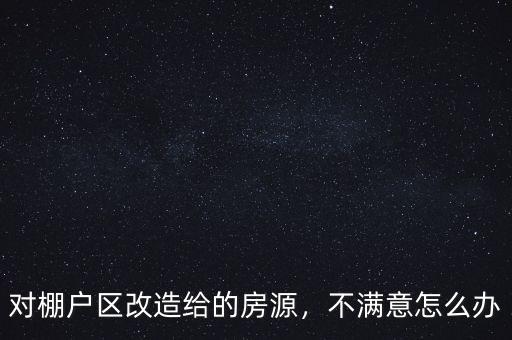 對棚戶區(qū)改造給的房源，不滿意怎么辦