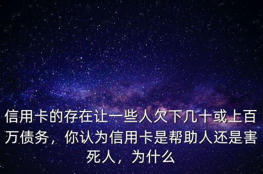 信用卡的存在讓一些人欠下幾十或上百萬(wàn)債務(wù)，你認(rèn)為信用卡是幫助人還是害死人，為什么