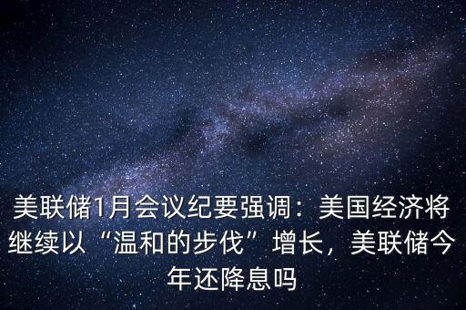 美聯(lián)儲1月會議紀要強調(diào)：美國經(jīng)濟將繼續(xù)以“溫和的步伐”增長，美聯(lián)儲今年還降息嗎