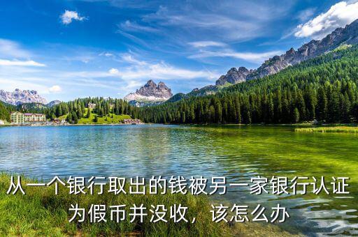 從一個銀行取出的錢被另一家銀行認證為假幣并沒收，該怎么辦