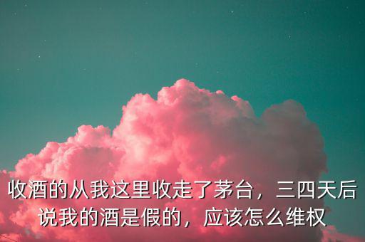收酒的從我這里收走了茅臺，三四天后說我的酒是假的，應(yīng)該怎么維權(quán)