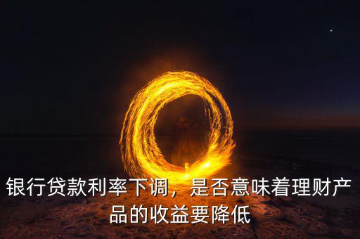 銀行貸款利率下調，是否意味著理財產品的收益要降低