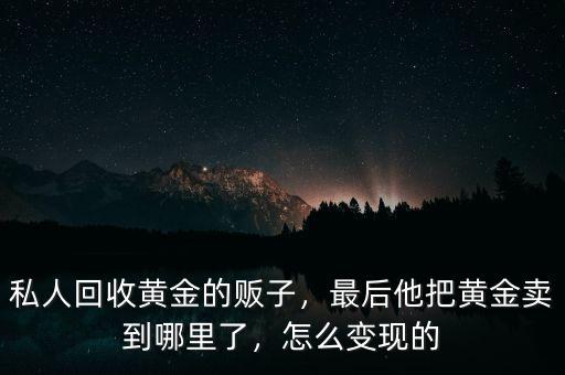 私人回收黃金的販子，最后他把黃金賣到哪里了，怎么變現的