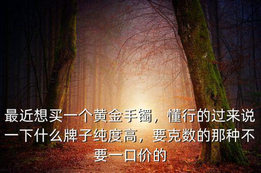 最近想買一個黃金手鐲，懂行的過來說一下什么牌子純度高，要克數(shù)的那種不要一口價的