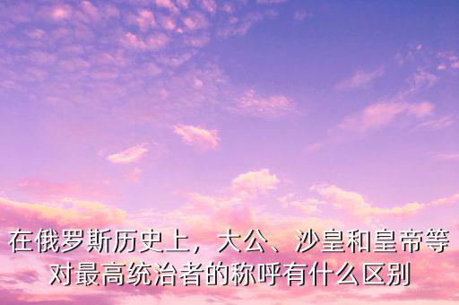 在俄羅斯歷史上，大公、沙皇和皇帝等對(duì)最高統(tǒng)治者的稱呼有什么區(qū)別