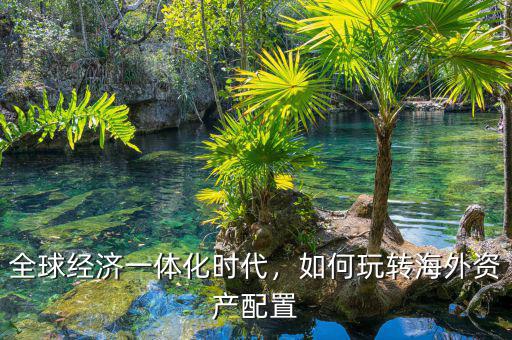 全球經(jīng)濟一體化時代，如何玩轉海外資產(chǎn)配置
