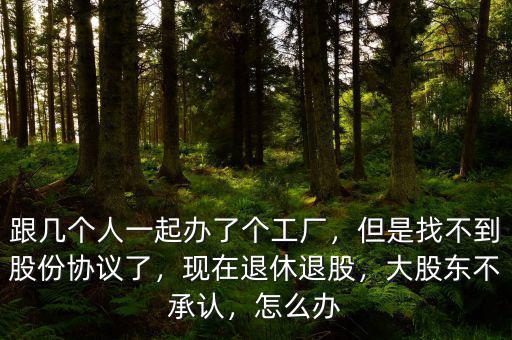 跟幾個人一起辦了個工廠，但是找不到股份協(xié)議了，現(xiàn)在退休退股，大股東不承認，怎么辦