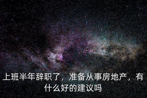 上班半年辭職了，準(zhǔn)備從事房地產(chǎn)，有什么好的建議嗎