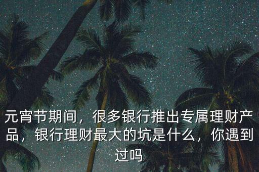 元宵節(jié)期間，很多銀行推出專屬理財產品，銀行理財最大的坑是什么，你遇到過嗎