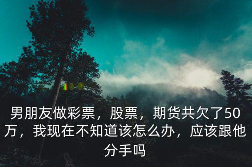 男朋友做彩票，股票，期貨共欠了50萬，我現(xiàn)在不知道該怎么辦，應(yīng)該跟他分手嗎
