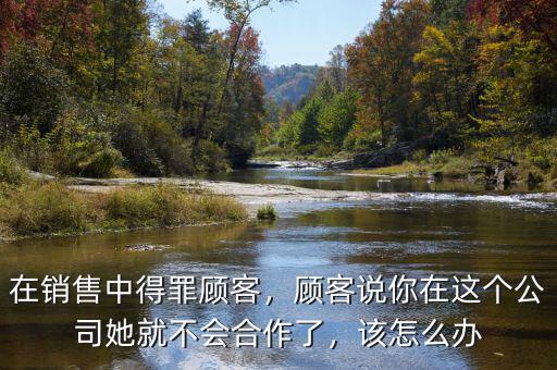 在銷(xiāo)售中得罪顧客，顧客說(shuō)你在這個(gè)公司她就不會(huì)合作了，該怎么辦