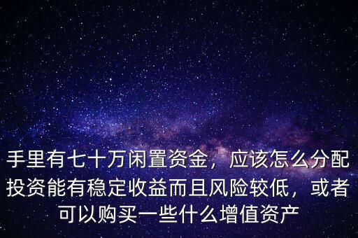 手里有七十萬(wàn)閑置資金，應(yīng)該怎么分配投資能有穩(wěn)定收益而且風(fēng)險(xiǎn)較低，或者可以購(gòu)買一些什么增值資產(chǎn)