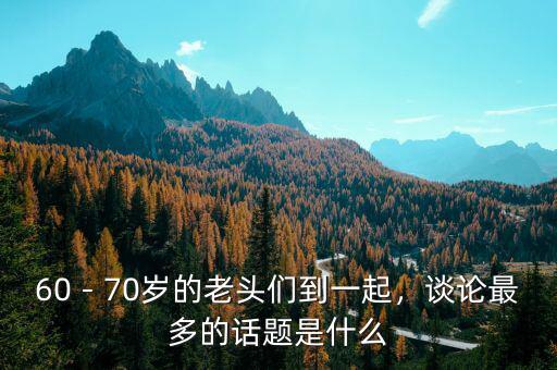 60－70歲的老頭們到一起，談?wù)撟疃嗟脑掝}是什么