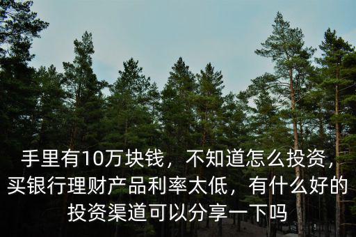手里有10萬塊錢，不知道怎么投資，買銀行理財(cái)產(chǎn)品利率太低，有什么好的投資渠道可以分享一下嗎