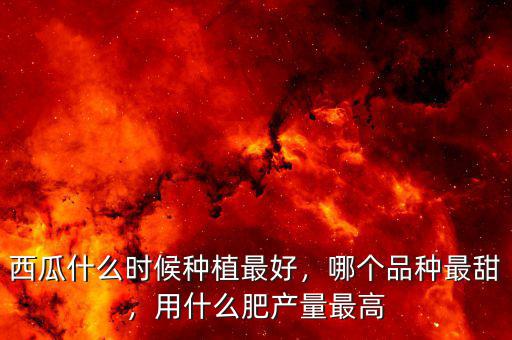 西瓜什么時(shí)候種植最好，哪個(gè)品種最甜，用什么肥產(chǎn)量最高