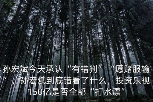 孫宏斌今天承認(rèn)“有錯(cuò)判”“愿賭服輸”，孫宏斌到底錯(cuò)看了什么，投資樂視150億是否全部“打水漂”
