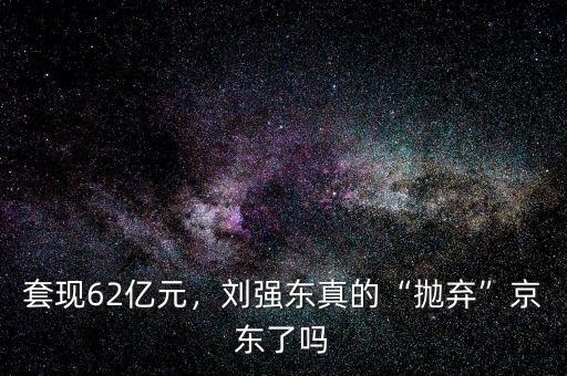 套現(xiàn)62億元，劉強東真的“拋棄”京東了嗎