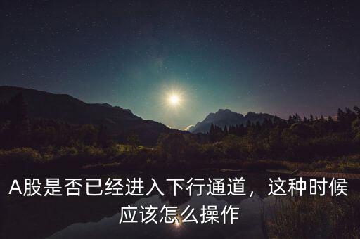 A股是否已經(jīng)進入下行通道，這種時候應該怎么操作